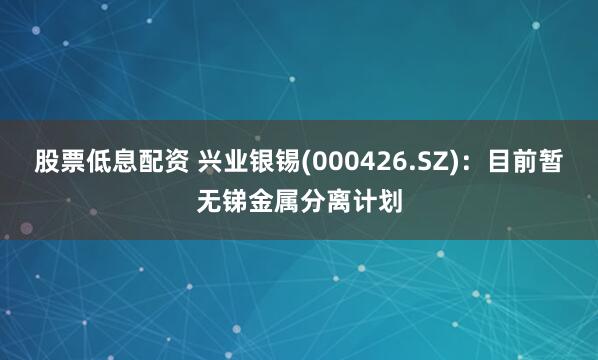 股票低息配资 兴业银锡(000426.SZ)：目前暂无锑金属分离计划