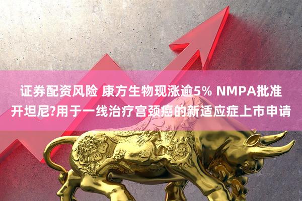 证券配资风险 康方生物现涨逾5% NMPA批准开坦尼?用于一线治疗宫颈癌的新适应症上市申请