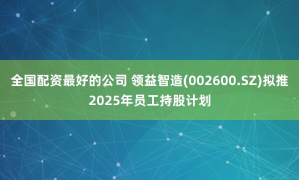 全国配资最好的公司 领益智造(002600.SZ)拟推2025年员工持股计划