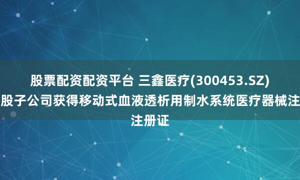 股票配资配资平台 三鑫医疗(300453.SZ)：控股子公司获得移动式血液透析用制水系统医疗器械注册证