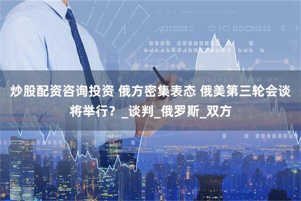 炒股配资咨询投资 俄方密集表态 俄美第三轮会谈将举行？_谈判_俄罗斯_双方