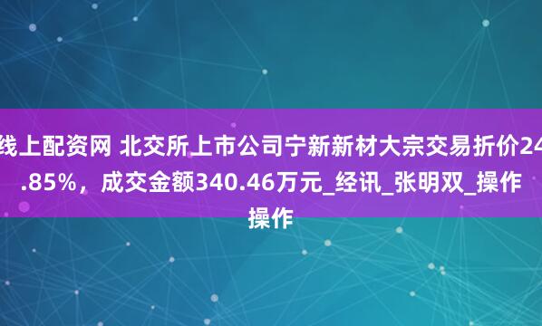 线上配资网 北交所上市公司宁新新材大宗交易折价24.85%，成交金额340.46万元_经讯_张明双_操作