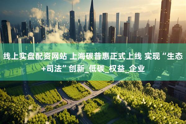 线上实盘配资网站 上海碳普惠正式上线 实现“生态+司法”创新_低碳_权益_企业