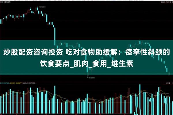 炒股配资咨询投资 吃对食物助缓解：痉挛性斜颈的饮食要点_肌肉_食用_维生素