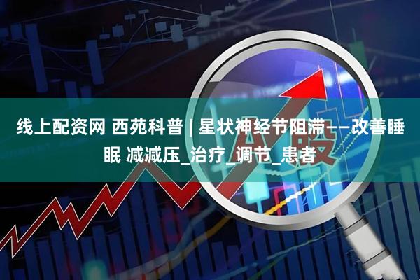 线上配资网 西苑科普 | 星状神经节阻滞——改善睡眠 减减压_治疗_调节_患者