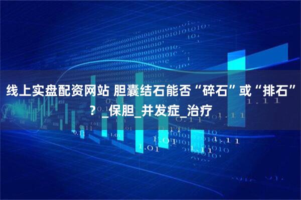 线上实盘配资网站 胆囊结石能否“碎石”或“排石”？_保胆_并发症_治疗
