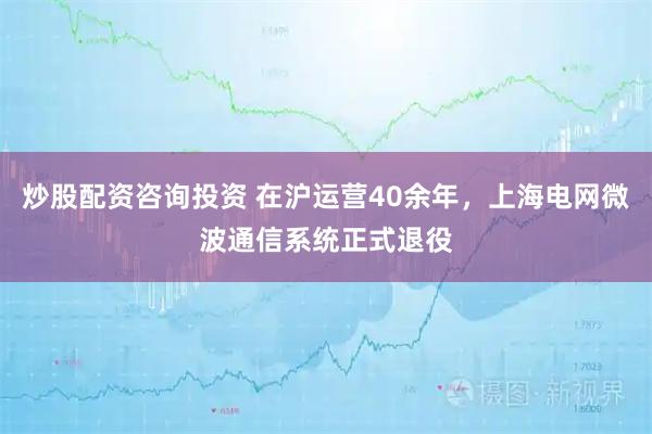 炒股配资咨询投资 在沪运营40余年，上海电网微波通信系统正式退役