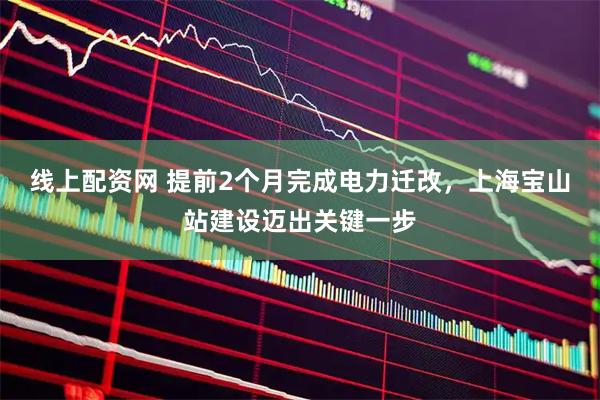 线上配资网 提前2个月完成电力迁改，上海宝山站建设迈出关键一步