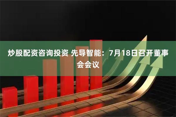 炒股配资咨询投资 先导智能：7月18日召开董事会会议