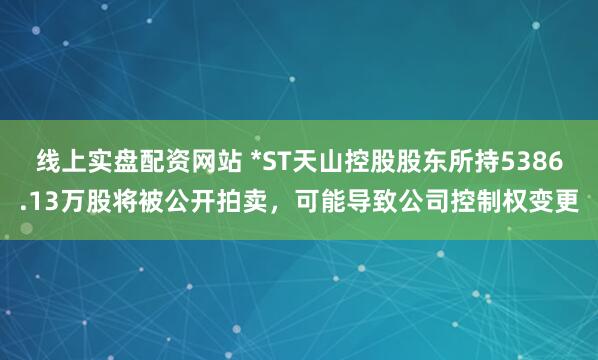 线上实盘配资网站 *ST天山控股股东所持5386.13万股将被公开拍卖，可能导致公司控制权变更