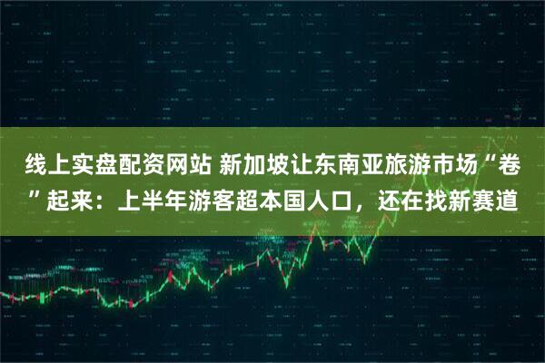 线上实盘配资网站 新加坡让东南亚旅游市场“卷”起来：上半年游客超本国人口，还在找新赛道