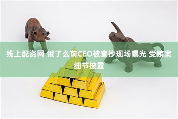 线上配资网 饿了么前CEO被查抄现场曝光 受贿案细节披露