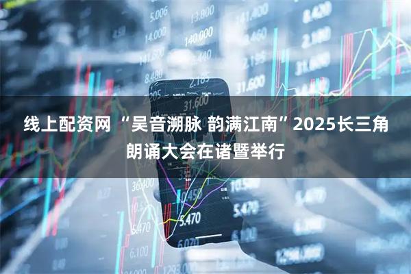 线上配资网 “吴音溯脉 韵满江南”2025长三角朗诵大会在诸暨举行