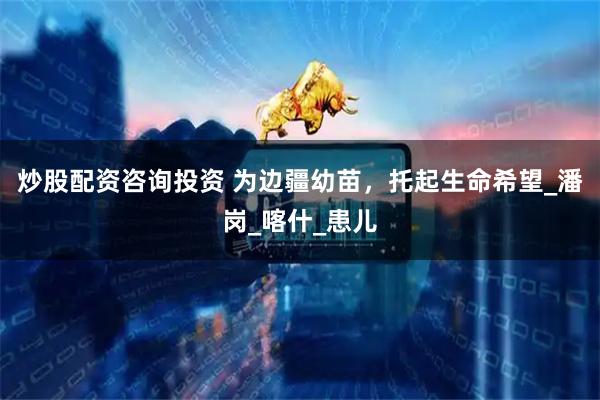 炒股配资咨询投资 为边疆幼苗，托起生命希望_潘岗_喀什_患儿