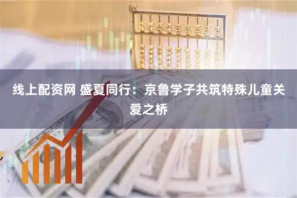 线上配资网 盛夏同行：京鲁学子共筑特殊儿童关爱之桥