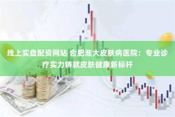 线上实盘配资网站 合肥淮大皮肤病医院：专业诊疗实力铸就皮肤健康新标杆