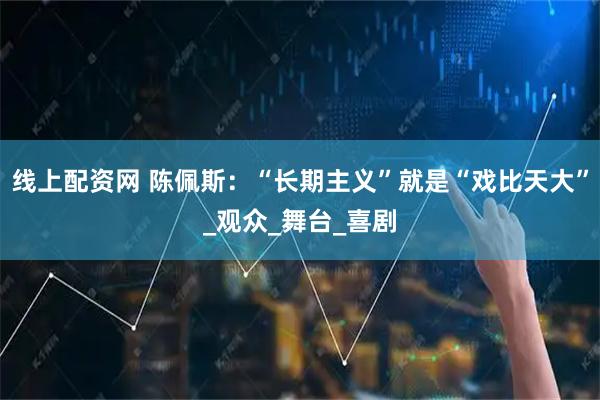 线上配资网 陈佩斯：“长期主义”就是“戏比天大”_观众_舞台_喜剧