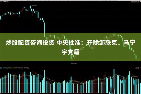 炒股配资咨询投资 中央批准：开除邹联克、马宁宇党籍