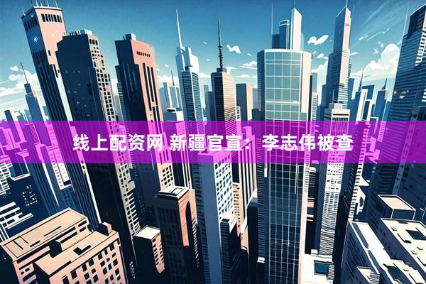线上配资网 新疆官宣：李志伟被查