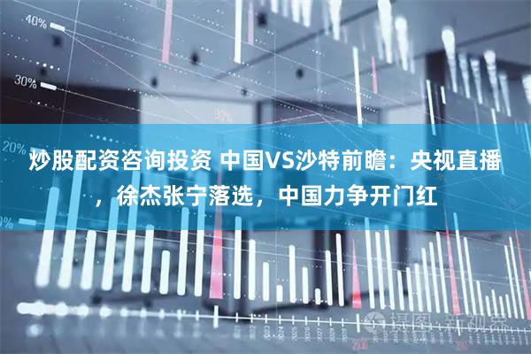 炒股配资咨询投资 中国VS沙特前瞻：央视直播，徐杰张宁落选，中国力争开门红