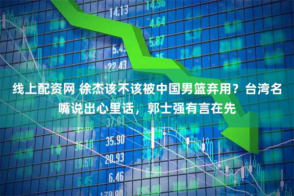 线上配资网 徐杰该不该被中国男篮弃用？台湾名嘴说出心里话，郭士强有言在先