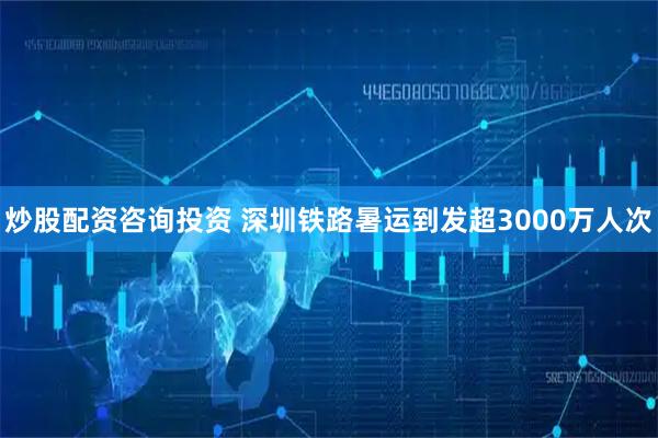 炒股配资咨询投资 深圳铁路暑运到发超3000万人次