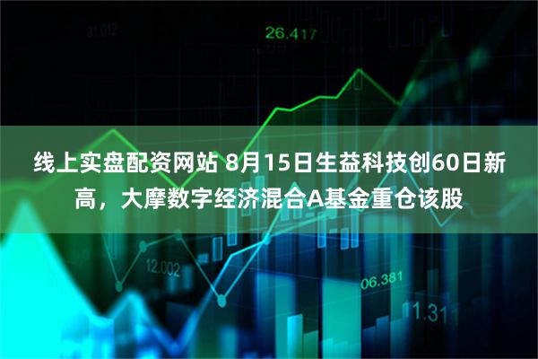 线上实盘配资网站 8月15日生益科技创60日新高，大摩数字经济混合A基金重仓该股