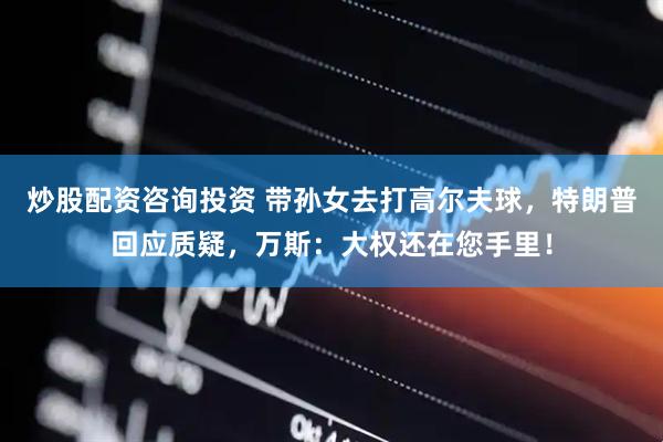 炒股配资咨询投资 带孙女去打高尔夫球，特朗普回应质疑，万斯：大权还在您手里！