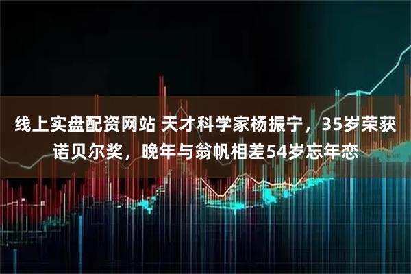 线上实盘配资网站 天才科学家杨振宁，35岁荣获诺贝尔奖，晚年与翁帆相差54岁忘年恋