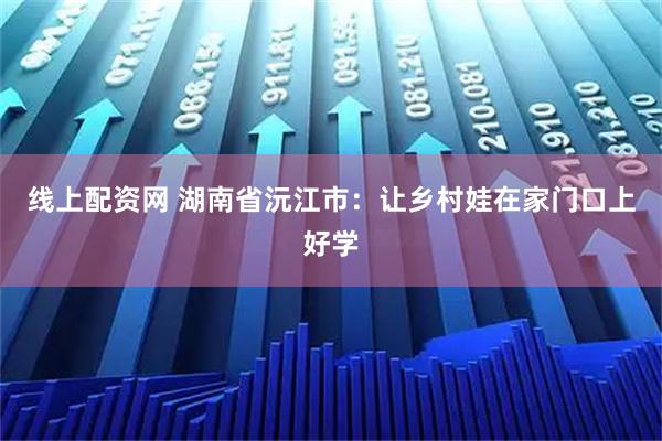 线上配资网 湖南省沅江市：让乡村娃在家门口上好学