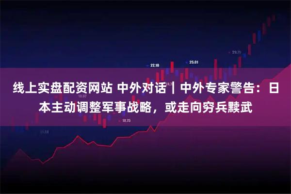 线上实盘配资网站 中外对话|中外专家警告:日本主动调整军事战略,或走向穷兵黩武