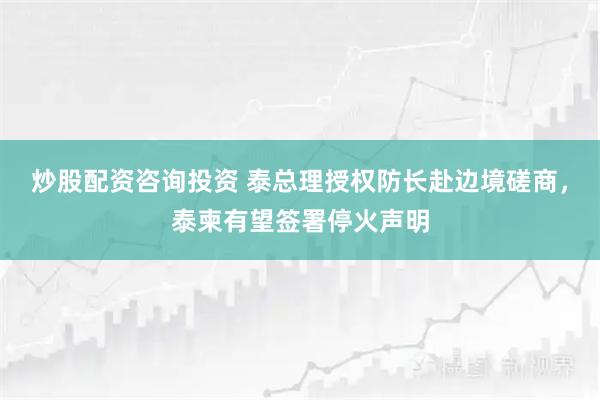 炒股配资咨询投资 泰总理授权防长赴边境磋商，泰柬有望签署停火声明