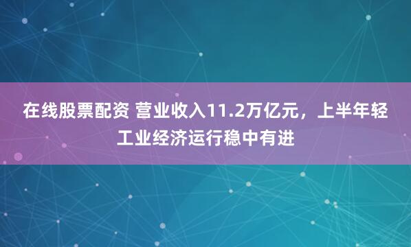 在线股票配资 营业收入11.2万亿元，上半年轻工业经济运行稳中有进