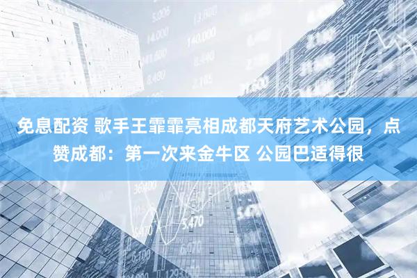 免息配资 歌手王霏霏亮相成都天府艺术公园，点赞成都：第一次来金牛区 公园巴适得很