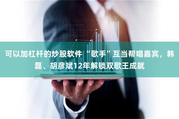 可以加杠杆的炒股软件 “歌手”互当帮唱嘉宾，韩磊、胡彦斌12年解锁双歌王成就