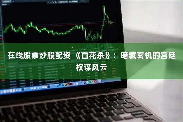 在线股票炒股配资 《百花杀》：暗藏玄机的宫廷权谋风云