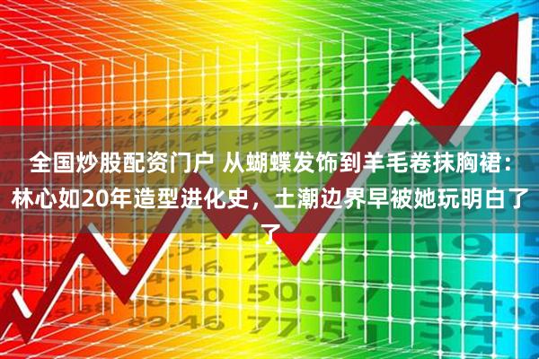 全国炒股配资门户 从蝴蝶发饰到羊毛卷抹胸裙：林心如20年造型进化史，土潮边界早被她玩明白了