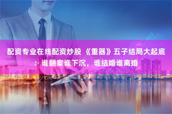 配资专业在线配资炒股 《重器》五子结局大起底：谁翻案谁下沉，谁结婚谁离婚