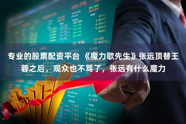 专业的股票配资平台 《魔力歌先生》张远顶替王蓉之后，观众也不骂了，张远有什么魔力