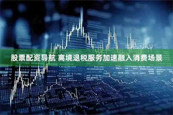 股票配资导航 离境退税服务加速融入消费场景