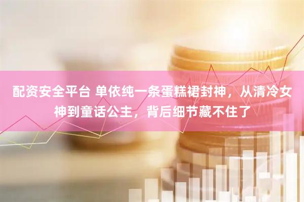 配资安全平台 单依纯一条蛋糕裙封神，从清冷女神到童话公主，背后细节藏不住了