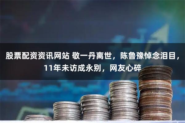 股票配资资讯网站 敬一丹离世，陈鲁豫悼念泪目，11年未访成永别，网友心碎