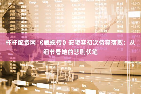 杆杆配资网 《甄嬛传》安陵容初次侍寝落败：从细节看她的悲剧伏笔