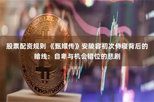 股票配资规则 《甄嬛传》安陵容初次侍寝背后的暗线：自卑与机会错位的悲剧